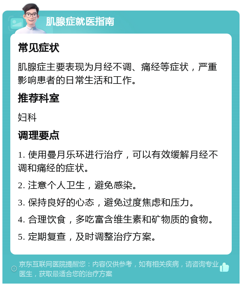 肌腺症就医指南 常见症状 肌腺症主要表现为月经不调、痛经等症状，严重影响患者的日常生活和工作。 推荐科室 妇科 调理要点 1. 使用曼月乐环进行治疗，可以有效缓解月经不调和痛经的症状。 2. 注意个人卫生，避免感染。 3. 保持良好的心态，避免过度焦虑和压力。 4. 合理饮食，多吃富含维生素和矿物质的食物。 5. 定期复查，及时调整治疗方案。