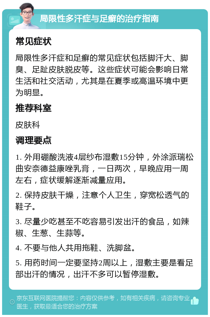 局限性多汗症与足癣的治疗指南 常见症状 局限性多汗症和足癣的常见症状包括脚汗大、脚臭、足趾皮肤脱皮等。这些症状可能会影响日常生活和社交活动，尤其是在夏季或高温环境中更为明显。 推荐科室 皮肤科 调理要点 1. 外用硼酸洗液4层纱布湿敷15分钟，外涂派瑞松曲安奈德益康唑乳膏，一日两次，早晚应用一周左右，症状缓解逐渐减量应用。 2. 保持皮肤干燥，注意个人卫生，穿宽松透气的鞋子。 3. 尽量少吃甚至不吃容易引发出汗的食品，如辣椒、生葱、生蒜等。 4. 不要与他人共用拖鞋、洗脚盆。 5. 用药时间一定要坚持2周以上，湿敷主要是看足部出汗的情况，出汗不多可以暂停湿敷。