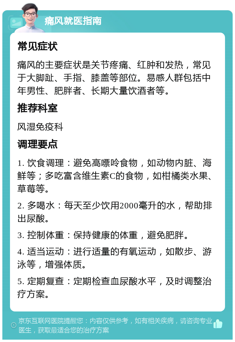 痛风就医指南 常见症状 痛风的主要症状是关节疼痛、红肿和发热，常见于大脚趾、手指、膝盖等部位。易感人群包括中年男性、肥胖者、长期大量饮酒者等。 推荐科室 风湿免疫科 调理要点 1. 饮食调理：避免高嘌呤食物，如动物内脏、海鲜等；多吃富含维生素C的食物，如柑橘类水果、草莓等。 2. 多喝水：每天至少饮用2000毫升的水，帮助排出尿酸。 3. 控制体重：保持健康的体重，避免肥胖。 4. 适当运动：进行适量的有氧运动，如散步、游泳等，增强体质。 5. 定期复查：定期检查血尿酸水平，及时调整治疗方案。