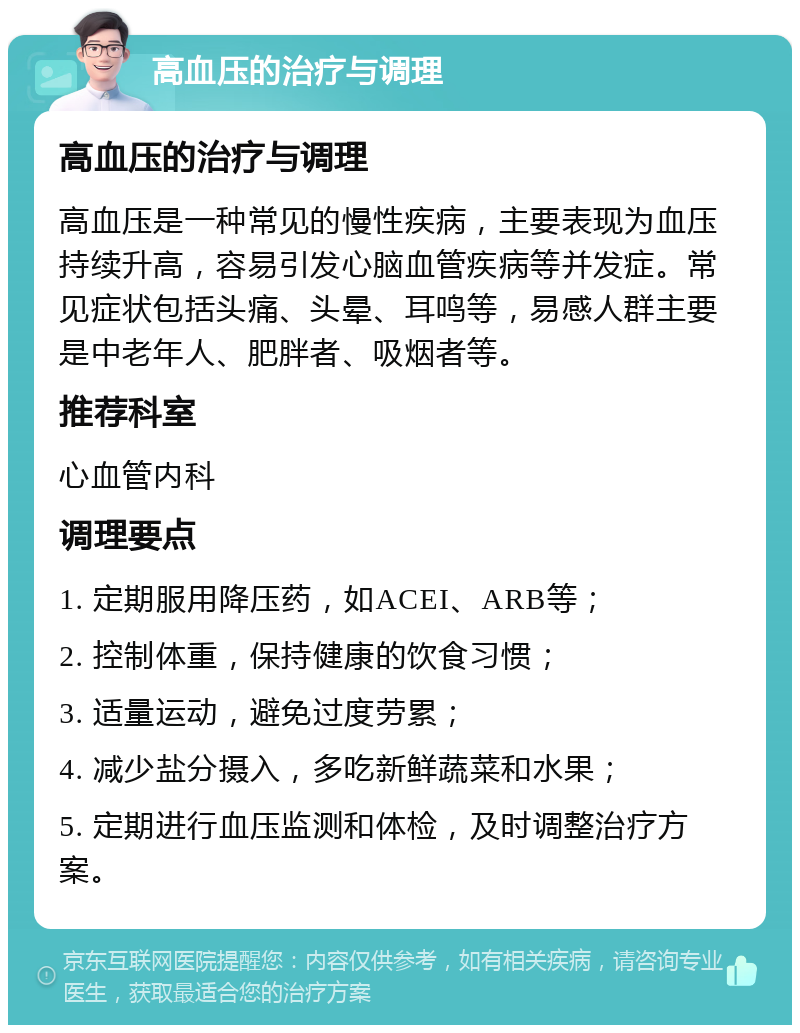 高血压的治疗与调理 高血压的治疗与调理 高血压是一种常见的慢性疾病，主要表现为血压持续升高，容易引发心脑血管疾病等并发症。常见症状包括头痛、头晕、耳鸣等，易感人群主要是中老年人、肥胖者、吸烟者等。 推荐科室 心血管内科 调理要点 1. 定期服用降压药，如ACEI、ARB等； 2. 控制体重，保持健康的饮食习惯； 3. 适量运动，避免过度劳累； 4. 减少盐分摄入，多吃新鲜蔬菜和水果； 5. 定期进行血压监测和体检，及时调整治疗方案。