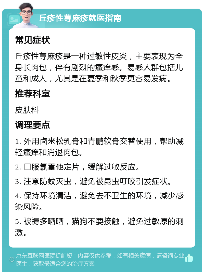 丘疹性荨麻疹就医指南 常见症状 丘疹性荨麻疹是一种过敏性皮炎，主要表现为全身长肉包，伴有剧烈的瘙痒感。易感人群包括儿童和成人，尤其是在夏季和秋季更容易发病。 推荐科室 皮肤科 调理要点 1. 外用卤米松乳膏和青鹏软膏交替使用，帮助减轻瘙痒和消退肉包。 2. 口服氯雷他定片，缓解过敏反应。 3. 注意防蚊灭虫，避免被昆虫叮咬引发症状。 4. 保持环境清洁，避免去不卫生的环境，减少感染风险。 5. 被褥多晒晒，猫狗不要接触，避免过敏原的刺激。