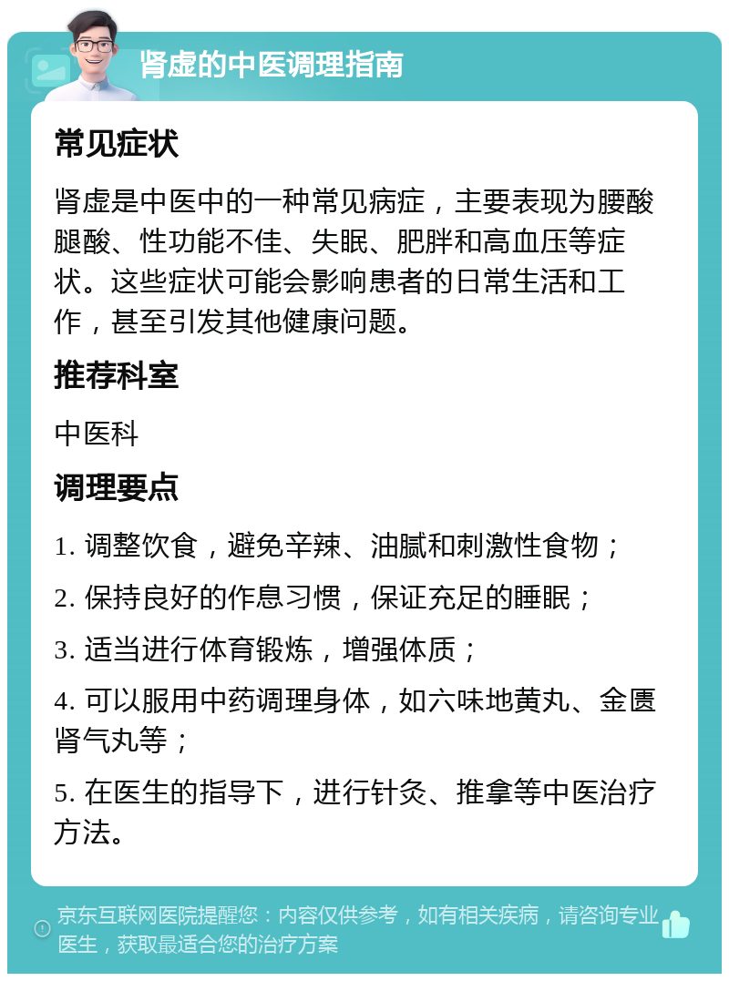 肾虚的中医调理指南 常见症状 肾虚是中医中的一种常见病症，主要表现为腰酸腿酸、性功能不佳、失眠、肥胖和高血压等症状。这些症状可能会影响患者的日常生活和工作，甚至引发其他健康问题。 推荐科室 中医科 调理要点 1. 调整饮食，避免辛辣、油腻和刺激性食物； 2. 保持良好的作息习惯，保证充足的睡眠； 3. 适当进行体育锻炼，增强体质； 4. 可以服用中药调理身体，如六味地黄丸、金匮肾气丸等； 5. 在医生的指导下，进行针灸、推拿等中医治疗方法。