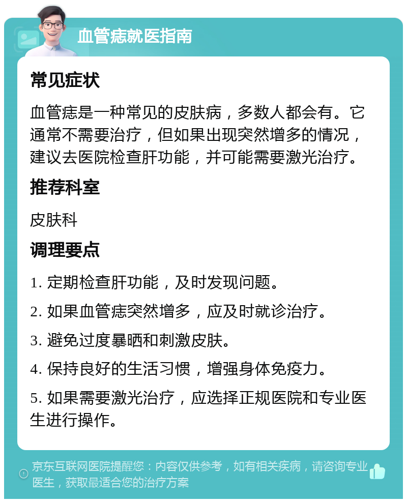 血管痣就医指南 常见症状 血管痣是一种常见的皮肤病，多数人都会有。它通常不需要治疗，但如果出现突然增多的情况，建议去医院检查肝功能，并可能需要激光治疗。 推荐科室 皮肤科 调理要点 1. 定期检查肝功能，及时发现问题。 2. 如果血管痣突然增多，应及时就诊治疗。 3. 避免过度暴晒和刺激皮肤。 4. 保持良好的生活习惯，增强身体免疫力。 5. 如果需要激光治疗，应选择正规医院和专业医生进行操作。