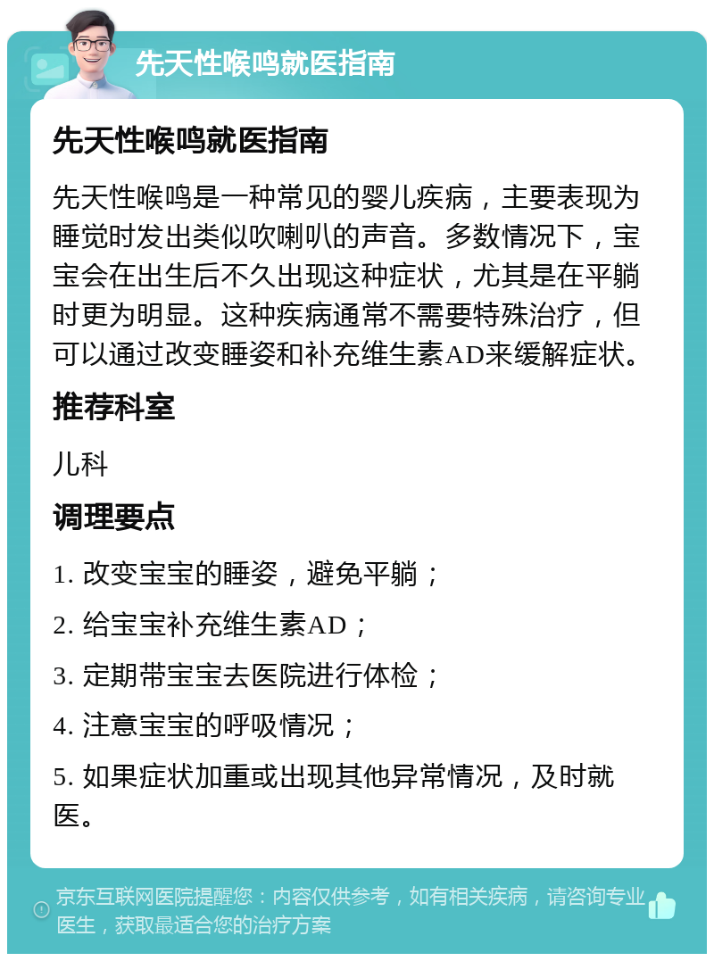 先天性喉鸣就医指南 先天性喉鸣就医指南 先天性喉鸣是一种常见的婴儿疾病，主要表现为睡觉时发出类似吹喇叭的声音。多数情况下，宝宝会在出生后不久出现这种症状，尤其是在平躺时更为明显。这种疾病通常不需要特殊治疗，但可以通过改变睡姿和补充维生素AD来缓解症状。 推荐科室 儿科 调理要点 1. 改变宝宝的睡姿，避免平躺； 2. 给宝宝补充维生素AD； 3. 定期带宝宝去医院进行体检； 4. 注意宝宝的呼吸情况； 5. 如果症状加重或出现其他异常情况，及时就医。