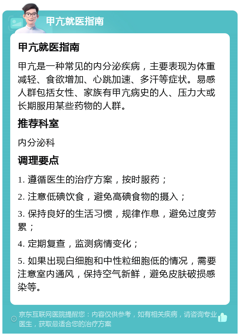 甲亢就医指南 甲亢就医指南 甲亢是一种常见的内分泌疾病，主要表现为体重减轻、食欲增加、心跳加速、多汗等症状。易感人群包括女性、家族有甲亢病史的人、压力大或长期服用某些药物的人群。 推荐科室 内分泌科 调理要点 1. 遵循医生的治疗方案，按时服药； 2. 注意低碘饮食，避免高碘食物的摄入； 3. 保持良好的生活习惯，规律作息，避免过度劳累； 4. 定期复查，监测病情变化； 5. 如果出现白细胞和中性粒细胞低的情况，需要注意室内通风，保持空气新鲜，避免皮肤破损感染等。