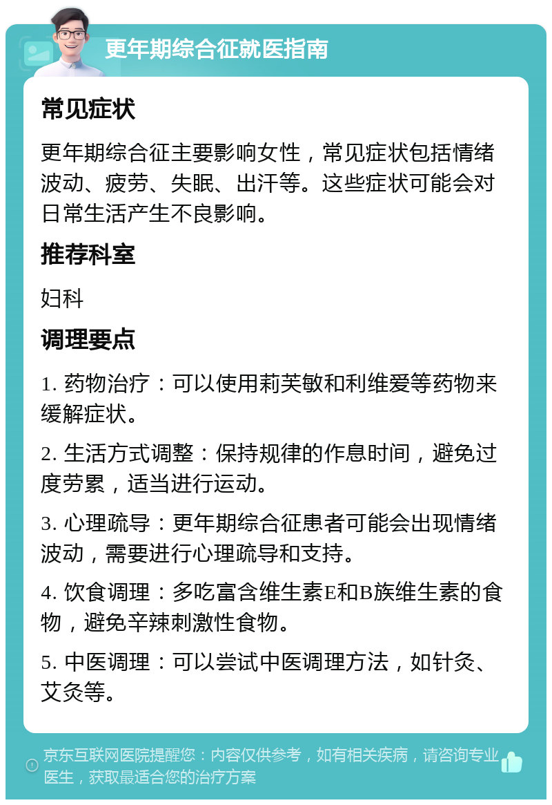 更年期综合征就医指南 常见症状 更年期综合征主要影响女性，常见症状包括情绪波动、疲劳、失眠、出汗等。这些症状可能会对日常生活产生不良影响。 推荐科室 妇科 调理要点 1. 药物治疗：可以使用莉芙敏和利维爱等药物来缓解症状。 2. 生活方式调整：保持规律的作息时间，避免过度劳累，适当进行运动。 3. 心理疏导：更年期综合征患者可能会出现情绪波动，需要进行心理疏导和支持。 4. 饮食调理：多吃富含维生素E和B族维生素的食物，避免辛辣刺激性食物。 5. 中医调理：可以尝试中医调理方法，如针灸、艾灸等。