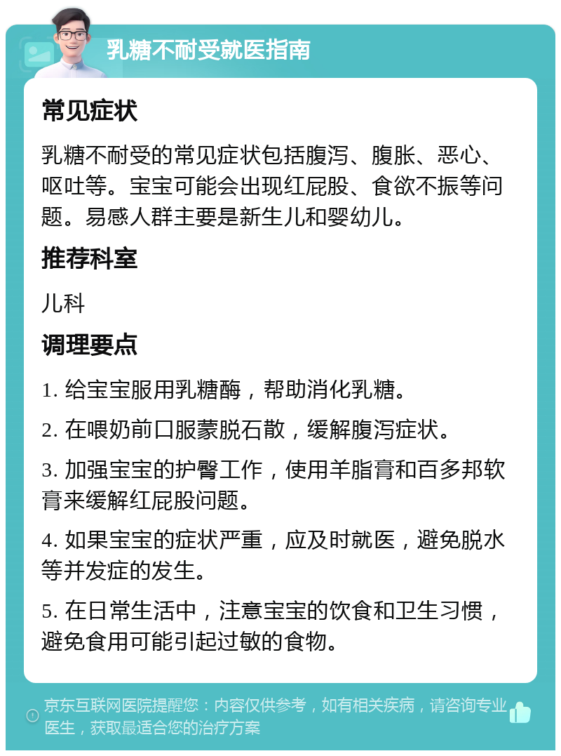 乳糖不耐受就医指南 常见症状 乳糖不耐受的常见症状包括腹泻、腹胀、恶心、呕吐等。宝宝可能会出现红屁股、食欲不振等问题。易感人群主要是新生儿和婴幼儿。 推荐科室 儿科 调理要点 1. 给宝宝服用乳糖酶，帮助消化乳糖。 2. 在喂奶前口服蒙脱石散，缓解腹泻症状。 3. 加强宝宝的护臀工作，使用羊脂膏和百多邦软膏来缓解红屁股问题。 4. 如果宝宝的症状严重，应及时就医，避免脱水等并发症的发生。 5. 在日常生活中，注意宝宝的饮食和卫生习惯，避免食用可能引起过敏的食物。