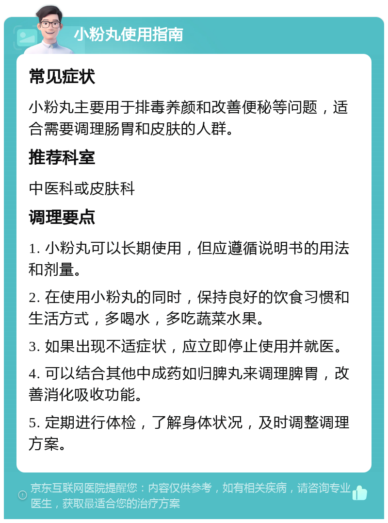 小粉丸使用指南 常见症状 小粉丸主要用于排毒养颜和改善便秘等问题，适合需要调理肠胃和皮肤的人群。 推荐科室 中医科或皮肤科 调理要点 1. 小粉丸可以长期使用，但应遵循说明书的用法和剂量。 2. 在使用小粉丸的同时，保持良好的饮食习惯和生活方式，多喝水，多吃蔬菜水果。 3. 如果出现不适症状，应立即停止使用并就医。 4. 可以结合其他中成药如归脾丸来调理脾胃，改善消化吸收功能。 5. 定期进行体检，了解身体状况，及时调整调理方案。