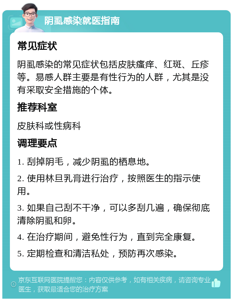 阴虱感染就医指南 常见症状 阴虱感染的常见症状包括皮肤瘙痒、红斑、丘疹等。易感人群主要是有性行为的人群，尤其是没有采取安全措施的个体。 推荐科室 皮肤科或性病科 调理要点 1. 刮掉阴毛，减少阴虱的栖息地。 2. 使用林旦乳膏进行治疗，按照医生的指示使用。 3. 如果自己刮不干净，可以多刮几遍，确保彻底清除阴虱和卵。 4. 在治疗期间，避免性行为，直到完全康复。 5. 定期检查和清洁私处，预防再次感染。