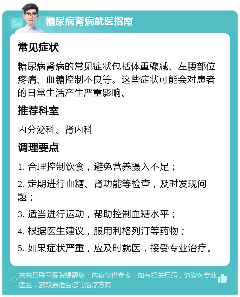 糖尿病肾病就医指南 常见症状 糖尿病肾病的常见症状包括体重骤减、左腰部位疼痛、血糖控制不良等。这些症状可能会对患者的日常生活产生严重影响。 推荐科室 内分泌科、肾内科 调理要点 1. 合理控制饮食，避免营养摄入不足； 2. 定期进行血糖、肾功能等检查，及时发现问题； 3. 适当进行运动，帮助控制血糖水平； 4. 根据医生建议，服用利格列汀等药物； 5. 如果症状严重，应及时就医，接受专业治疗。