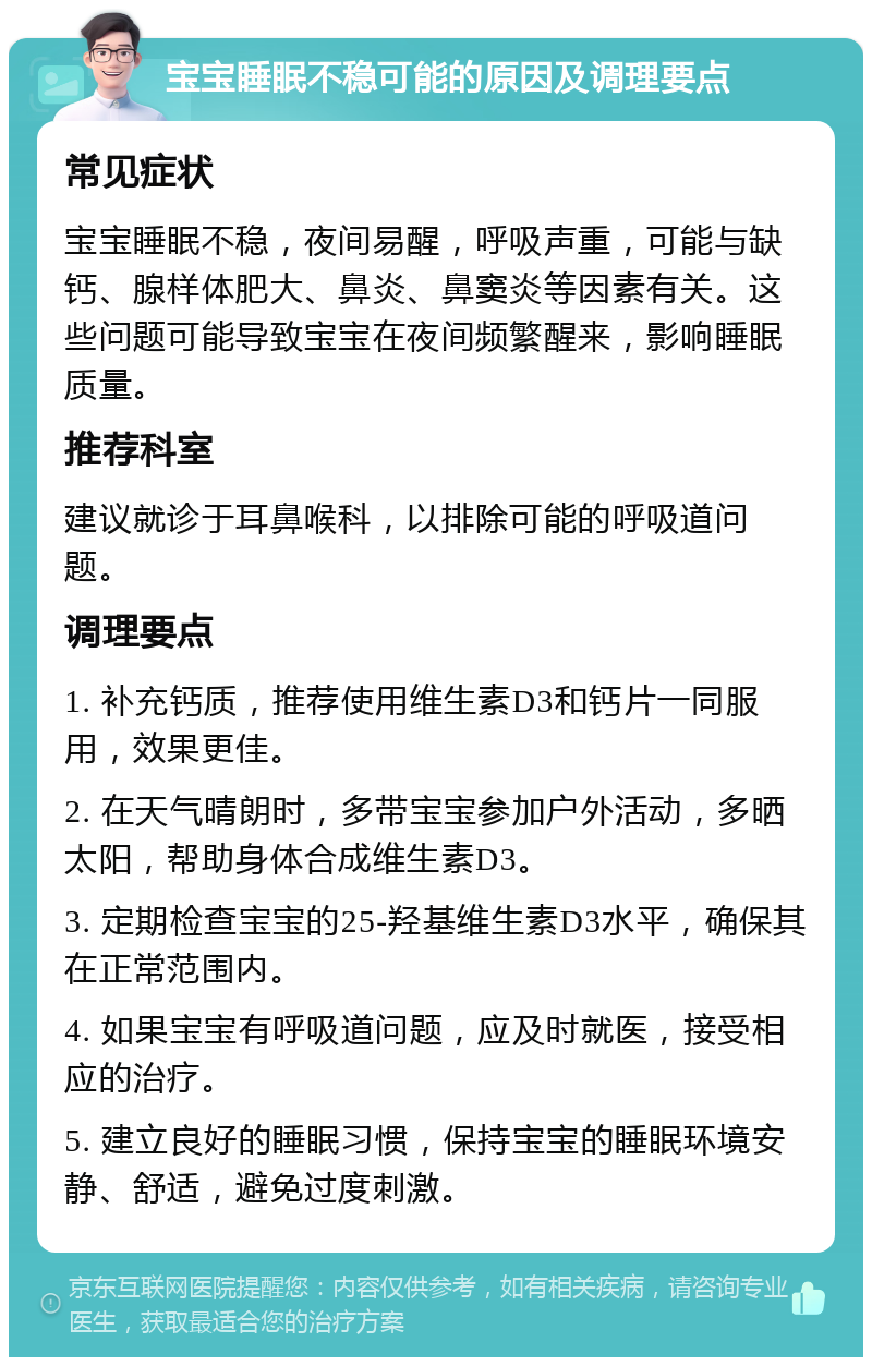 宝宝睡眠不稳可能的原因及调理要点 常见症状 宝宝睡眠不稳，夜间易醒，呼吸声重，可能与缺钙、腺样体肥大、鼻炎、鼻窦炎等因素有关。这些问题可能导致宝宝在夜间频繁醒来，影响睡眠质量。 推荐科室 建议就诊于耳鼻喉科，以排除可能的呼吸道问题。 调理要点 1. 补充钙质，推荐使用维生素D3和钙片一同服用，效果更佳。 2. 在天气晴朗时，多带宝宝参加户外活动，多晒太阳，帮助身体合成维生素D3。 3. 定期检查宝宝的25-羟基维生素D3水平，确保其在正常范围内。 4. 如果宝宝有呼吸道问题，应及时就医，接受相应的治疗。 5. 建立良好的睡眠习惯，保持宝宝的睡眠环境安静、舒适，避免过度刺激。