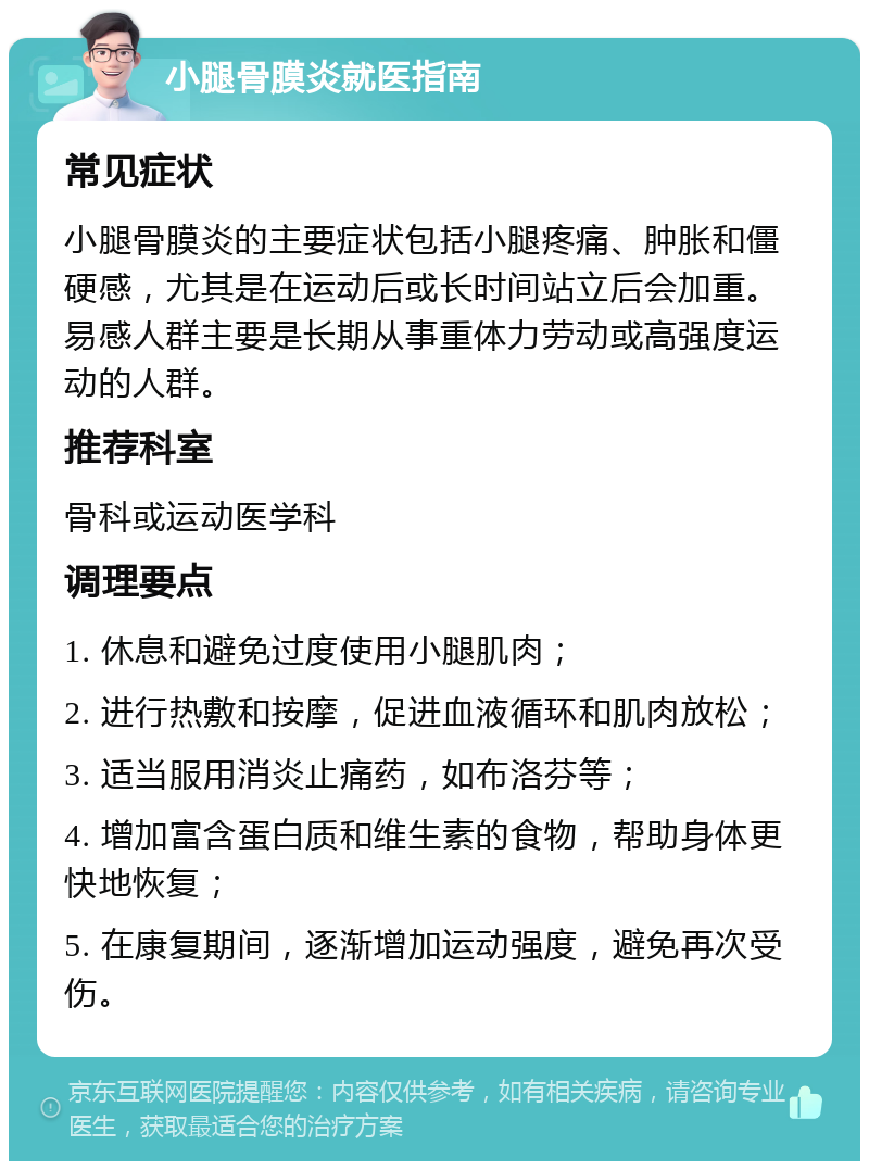 小腿骨膜炎就医指南 常见症状 小腿骨膜炎的主要症状包括小腿疼痛、肿胀和僵硬感，尤其是在运动后或长时间站立后会加重。易感人群主要是长期从事重体力劳动或高强度运动的人群。 推荐科室 骨科或运动医学科 调理要点 1. 休息和避免过度使用小腿肌肉； 2. 进行热敷和按摩，促进血液循环和肌肉放松； 3. 适当服用消炎止痛药，如布洛芬等； 4. 增加富含蛋白质和维生素的食物，帮助身体更快地恢复； 5. 在康复期间，逐渐增加运动强度，避免再次受伤。