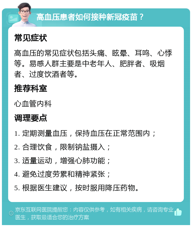 高血压患者如何接种新冠疫苗？ 常见症状 高血压的常见症状包括头痛、眩晕、耳鸣、心悸等。易感人群主要是中老年人、肥胖者、吸烟者、过度饮酒者等。 推荐科室 心血管内科 调理要点 1. 定期测量血压，保持血压在正常范围内； 2. 合理饮食，限制钠盐摄入； 3. 适量运动，增强心肺功能； 4. 避免过度劳累和精神紧张； 5. 根据医生建议，按时服用降压药物。