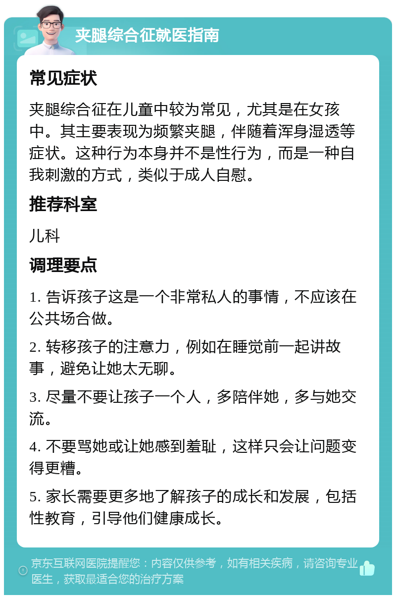 夹腿综合征就医指南 常见症状 夹腿综合征在儿童中较为常见，尤其是在女孩中。其主要表现为频繁夹腿，伴随着浑身湿透等症状。这种行为本身并不是性行为，而是一种自我刺激的方式，类似于成人自慰。 推荐科室 儿科 调理要点 1. 告诉孩子这是一个非常私人的事情，不应该在公共场合做。 2. 转移孩子的注意力，例如在睡觉前一起讲故事，避免让她太无聊。 3. 尽量不要让孩子一个人，多陪伴她，多与她交流。 4. 不要骂她或让她感到羞耻，这样只会让问题变得更糟。 5. 家长需要更多地了解孩子的成长和发展，包括性教育，引导他们健康成长。