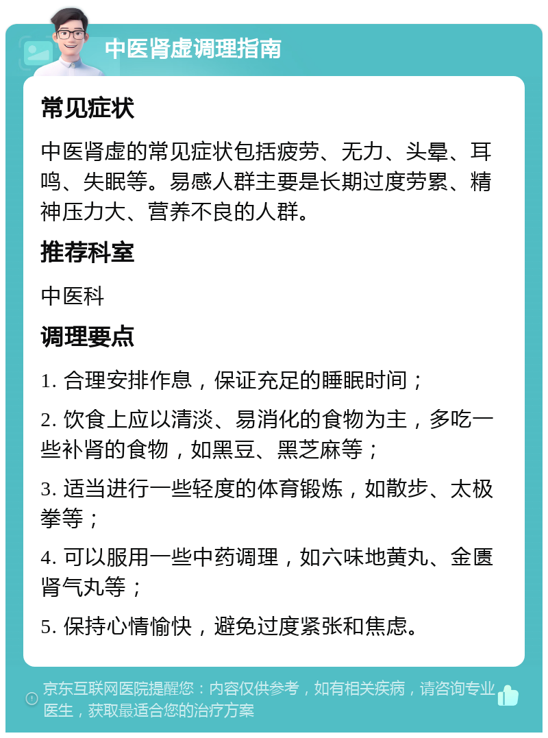 中医肾虚调理指南 常见症状 中医肾虚的常见症状包括疲劳、无力、头晕、耳鸣、失眠等。易感人群主要是长期过度劳累、精神压力大、营养不良的人群。 推荐科室 中医科 调理要点 1. 合理安排作息，保证充足的睡眠时间； 2. 饮食上应以清淡、易消化的食物为主，多吃一些补肾的食物，如黑豆、黑芝麻等； 3. 适当进行一些轻度的体育锻炼，如散步、太极拳等； 4. 可以服用一些中药调理，如六味地黄丸、金匮肾气丸等； 5. 保持心情愉快，避免过度紧张和焦虑。