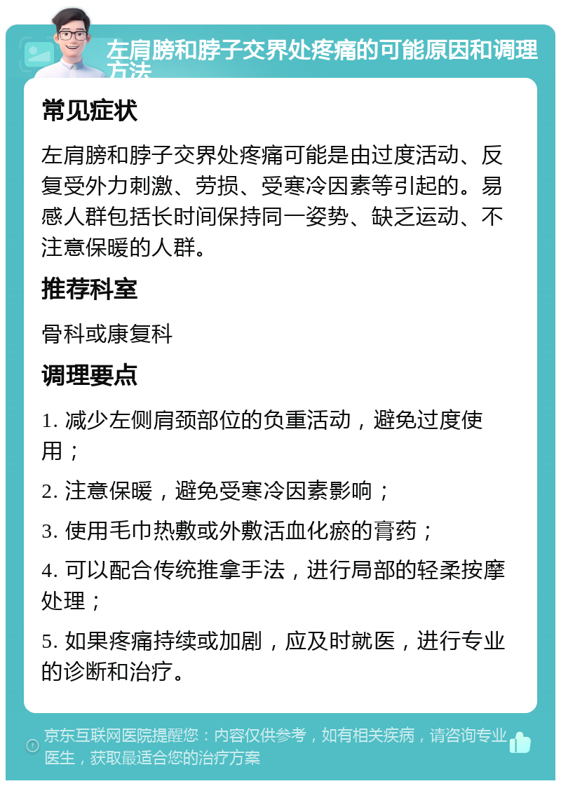 左肩膀和脖子交界处疼痛的可能原因和调理方法 常见症状 左肩膀和脖子交界处疼痛可能是由过度活动、反复受外力刺激、劳损、受寒冷因素等引起的。易感人群包括长时间保持同一姿势、缺乏运动、不注意保暖的人群。 推荐科室 骨科或康复科 调理要点 1. 减少左侧肩颈部位的负重活动，避免过度使用； 2. 注意保暖，避免受寒冷因素影响； 3. 使用毛巾热敷或外敷活血化瘀的膏药； 4. 可以配合传统推拿手法，进行局部的轻柔按摩处理； 5. 如果疼痛持续或加剧，应及时就医，进行专业的诊断和治疗。