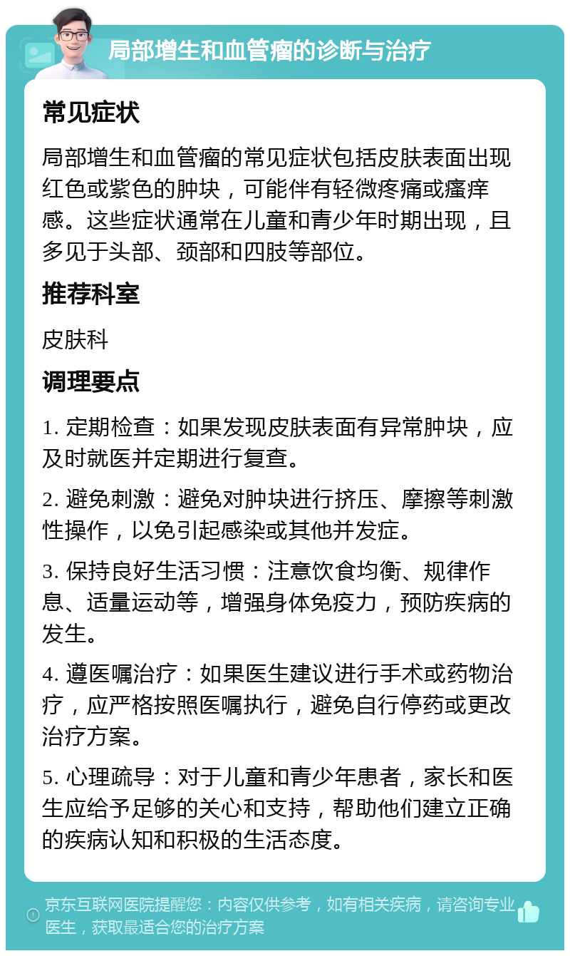 局部增生和血管瘤的诊断与治疗 常见症状 局部增生和血管瘤的常见症状包括皮肤表面出现红色或紫色的肿块，可能伴有轻微疼痛或瘙痒感。这些症状通常在儿童和青少年时期出现，且多见于头部、颈部和四肢等部位。 推荐科室 皮肤科 调理要点 1. 定期检查：如果发现皮肤表面有异常肿块，应及时就医并定期进行复查。 2. 避免刺激：避免对肿块进行挤压、摩擦等刺激性操作，以免引起感染或其他并发症。 3. 保持良好生活习惯：注意饮食均衡、规律作息、适量运动等，增强身体免疫力，预防疾病的发生。 4. 遵医嘱治疗：如果医生建议进行手术或药物治疗，应严格按照医嘱执行，避免自行停药或更改治疗方案。 5. 心理疏导：对于儿童和青少年患者，家长和医生应给予足够的关心和支持，帮助他们建立正确的疾病认知和积极的生活态度。