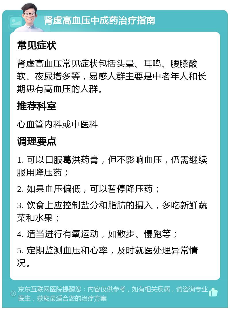 肾虚高血压中成药治疗指南 常见症状 肾虚高血压常见症状包括头晕、耳鸣、腰膝酸软、夜尿增多等，易感人群主要是中老年人和长期患有高血压的人群。 推荐科室 心血管内科或中医科 调理要点 1. 可以口服葛洪药膏，但不影响血压，仍需继续服用降压药； 2. 如果血压偏低，可以暂停降压药； 3. 饮食上应控制盐分和脂肪的摄入，多吃新鲜蔬菜和水果； 4. 适当进行有氧运动，如散步、慢跑等； 5. 定期监测血压和心率，及时就医处理异常情况。