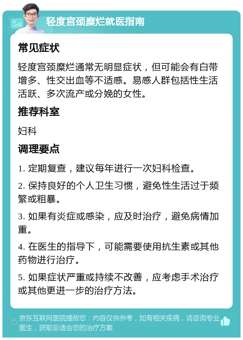 轻度宫颈糜烂就医指南 常见症状 轻度宫颈糜烂通常无明显症状，但可能会有白带增多、性交出血等不适感。易感人群包括性生活活跃、多次流产或分娩的女性。 推荐科室 妇科 调理要点 1. 定期复查，建议每年进行一次妇科检查。 2. 保持良好的个人卫生习惯，避免性生活过于频繁或粗暴。 3. 如果有炎症或感染，应及时治疗，避免病情加重。 4. 在医生的指导下，可能需要使用抗生素或其他药物进行治疗。 5. 如果症状严重或持续不改善，应考虑手术治疗或其他更进一步的治疗方法。