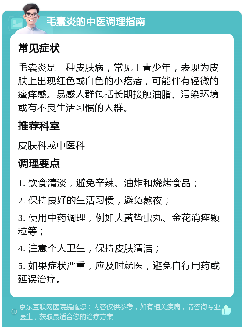 毛囊炎的中医调理指南 常见症状 毛囊炎是一种皮肤病，常见于青少年，表现为皮肤上出现红色或白色的小疙瘩，可能伴有轻微的瘙痒感。易感人群包括长期接触油脂、污染环境或有不良生活习惯的人群。 推荐科室 皮肤科或中医科 调理要点 1. 饮食清淡，避免辛辣、油炸和烧烤食品； 2. 保持良好的生活习惯，避免熬夜； 3. 使用中药调理，例如大黄蛰虫丸、金花消痤颗粒等； 4. 注意个人卫生，保持皮肤清洁； 5. 如果症状严重，应及时就医，避免自行用药或延误治疗。