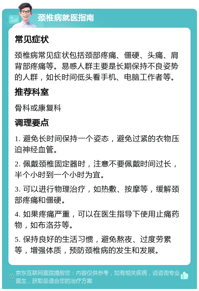 颈椎病就医指南 常见症状 颈椎病常见症状包括颈部疼痛、僵硬、头痛、肩背部疼痛等。易感人群主要是长期保持不良姿势的人群，如长时间低头看手机、电脑工作者等。 推荐科室 骨科或康复科 调理要点 1. 避免长时间保持一个姿态，避免过紧的衣物压迫神经血管。 2. 佩戴颈椎固定器时，注意不要佩戴时间过长，半个小时到一个小时为宜。 3. 可以进行物理治疗，如热敷、按摩等，缓解颈部疼痛和僵硬。 4. 如果疼痛严重，可以在医生指导下使用止痛药物，如布洛芬等。 5. 保持良好的生活习惯，避免熬夜、过度劳累等，增强体质，预防颈椎病的发生和发展。