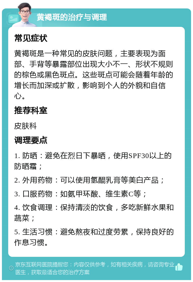 黄褐斑的治疗与调理 常见症状 黄褐斑是一种常见的皮肤问题，主要表现为面部、手背等暴露部位出现大小不一、形状不规则的棕色或黑色斑点。这些斑点可能会随着年龄的增长而加深或扩散，影响到个人的外貌和自信心。 推荐科室 皮肤科 调理要点 1. 防晒：避免在烈日下暴晒，使用SPF30以上的防晒霜； 2. 外用药物：可以使用氢醌乳膏等美白产品； 3. 口服药物：如氨甲环酸、维生素C等； 4. 饮食调理：保持清淡的饮食，多吃新鲜水果和蔬菜； 5. 生活习惯：避免熬夜和过度劳累，保持良好的作息习惯。