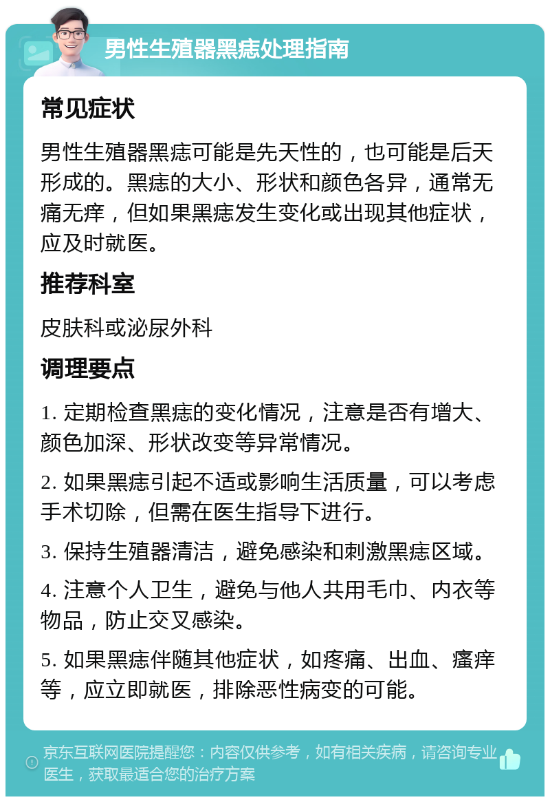 男性生殖器黑痣处理指南 常见症状 男性生殖器黑痣可能是先天性的，也可能是后天形成的。黑痣的大小、形状和颜色各异，通常无痛无痒，但如果黑痣发生变化或出现其他症状，应及时就医。 推荐科室 皮肤科或泌尿外科 调理要点 1. 定期检查黑痣的变化情况，注意是否有增大、颜色加深、形状改变等异常情况。 2. 如果黑痣引起不适或影响生活质量，可以考虑手术切除，但需在医生指导下进行。 3. 保持生殖器清洁，避免感染和刺激黑痣区域。 4. 注意个人卫生，避免与他人共用毛巾、内衣等物品，防止交叉感染。 5. 如果黑痣伴随其他症状，如疼痛、出血、瘙痒等，应立即就医，排除恶性病变的可能。