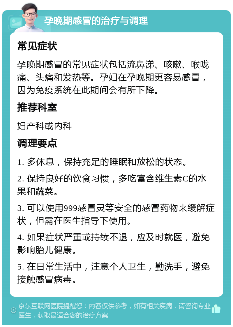 孕晚期感冒的治疗与调理 常见症状 孕晚期感冒的常见症状包括流鼻涕、咳嗽、喉咙痛、头痛和发热等。孕妇在孕晚期更容易感冒，因为免疫系统在此期间会有所下降。 推荐科室 妇产科或内科 调理要点 1. 多休息，保持充足的睡眠和放松的状态。 2. 保持良好的饮食习惯，多吃富含维生素C的水果和蔬菜。 3. 可以使用999感冒灵等安全的感冒药物来缓解症状，但需在医生指导下使用。 4. 如果症状严重或持续不退，应及时就医，避免影响胎儿健康。 5. 在日常生活中，注意个人卫生，勤洗手，避免接触感冒病毒。