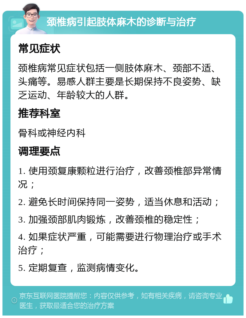 颈椎病引起肢体麻木的诊断与治疗 常见症状 颈椎病常见症状包括一侧肢体麻木、颈部不适、头痛等。易感人群主要是长期保持不良姿势、缺乏运动、年龄较大的人群。 推荐科室 骨科或神经内科 调理要点 1. 使用颈复康颗粒进行治疗，改善颈椎部异常情况； 2. 避免长时间保持同一姿势，适当休息和活动； 3. 加强颈部肌肉锻炼，改善颈椎的稳定性； 4. 如果症状严重，可能需要进行物理治疗或手术治疗； 5. 定期复查，监测病情变化。