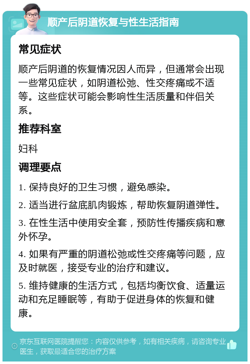 顺产后阴道恢复与性生活指南 常见症状 顺产后阴道的恢复情况因人而异，但通常会出现一些常见症状，如阴道松弛、性交疼痛或不适等。这些症状可能会影响性生活质量和伴侣关系。 推荐科室 妇科 调理要点 1. 保持良好的卫生习惯，避免感染。 2. 适当进行盆底肌肉锻炼，帮助恢复阴道弹性。 3. 在性生活中使用安全套，预防性传播疾病和意外怀孕。 4. 如果有严重的阴道松弛或性交疼痛等问题，应及时就医，接受专业的治疗和建议。 5. 维持健康的生活方式，包括均衡饮食、适量运动和充足睡眠等，有助于促进身体的恢复和健康。