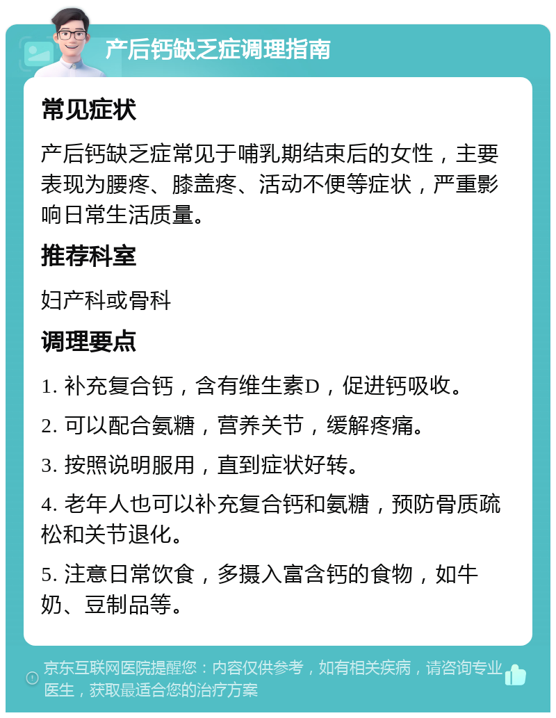 产后钙缺乏症调理指南 常见症状 产后钙缺乏症常见于哺乳期结束后的女性，主要表现为腰疼、膝盖疼、活动不便等症状，严重影响日常生活质量。 推荐科室 妇产科或骨科 调理要点 1. 补充复合钙，含有维生素D，促进钙吸收。 2. 可以配合氨糖，营养关节，缓解疼痛。 3. 按照说明服用，直到症状好转。 4. 老年人也可以补充复合钙和氨糖，预防骨质疏松和关节退化。 5. 注意日常饮食，多摄入富含钙的食物，如牛奶、豆制品等。