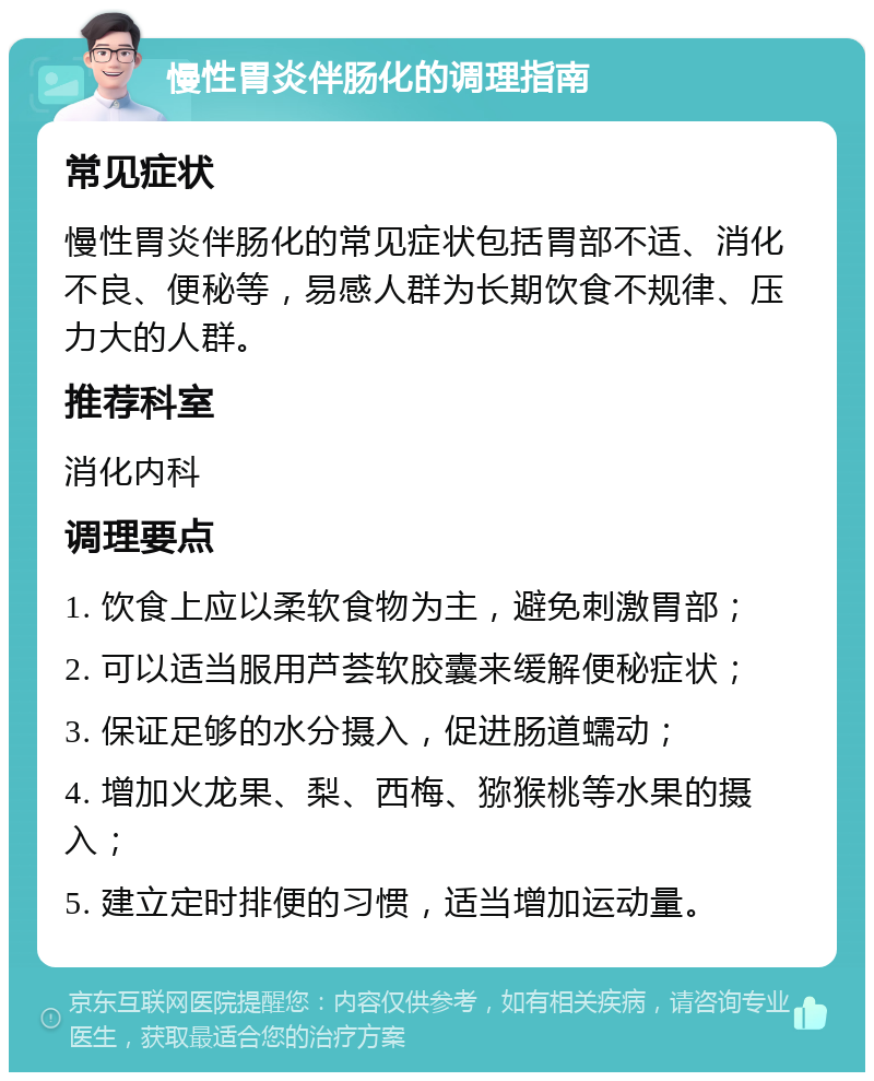 慢性胃炎伴肠化的调理指南 常见症状 慢性胃炎伴肠化的常见症状包括胃部不适、消化不良、便秘等，易感人群为长期饮食不规律、压力大的人群。 推荐科室 消化内科 调理要点 1. 饮食上应以柔软食物为主，避免刺激胃部； 2. 可以适当服用芦荟软胶囊来缓解便秘症状； 3. 保证足够的水分摄入，促进肠道蠕动； 4. 增加火龙果、梨、西梅、猕猴桃等水果的摄入； 5. 建立定时排便的习惯，适当增加运动量。