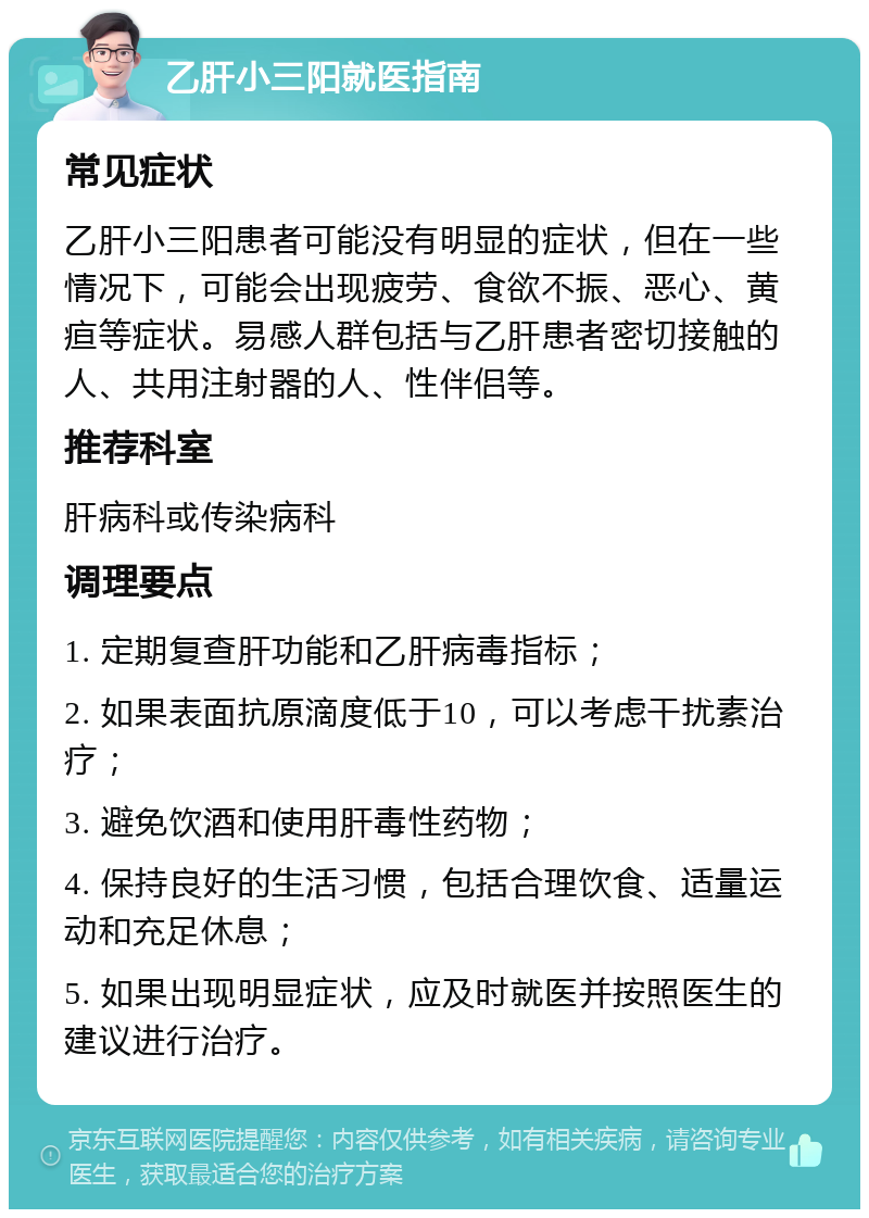 乙肝小三阳就医指南 常见症状 乙肝小三阳患者可能没有明显的症状，但在一些情况下，可能会出现疲劳、食欲不振、恶心、黄疸等症状。易感人群包括与乙肝患者密切接触的人、共用注射器的人、性伴侣等。 推荐科室 肝病科或传染病科 调理要点 1. 定期复查肝功能和乙肝病毒指标； 2. 如果表面抗原滴度低于10，可以考虑干扰素治疗； 3. 避免饮酒和使用肝毒性药物； 4. 保持良好的生活习惯，包括合理饮食、适量运动和充足休息； 5. 如果出现明显症状，应及时就医并按照医生的建议进行治疗。