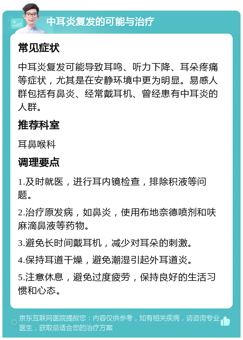 中耳炎复发的可能与治疗 常见症状 中耳炎复发可能导致耳鸣、听力下降、耳朵疼痛等症状，尤其是在安静环境中更为明显。易感人群包括有鼻炎、经常戴耳机、曾经患有中耳炎的人群。 推荐科室 耳鼻喉科 调理要点 1.及时就医，进行耳内镜检查，排除积液等问题。 2.治疗原发病，如鼻炎，使用布地奈德喷剂和呋麻滴鼻液等药物。 3.避免长时间戴耳机，减少对耳朵的刺激。 4.保持耳道干燥，避免潮湿引起外耳道炎。 5.注意休息，避免过度疲劳，保持良好的生活习惯和心态。