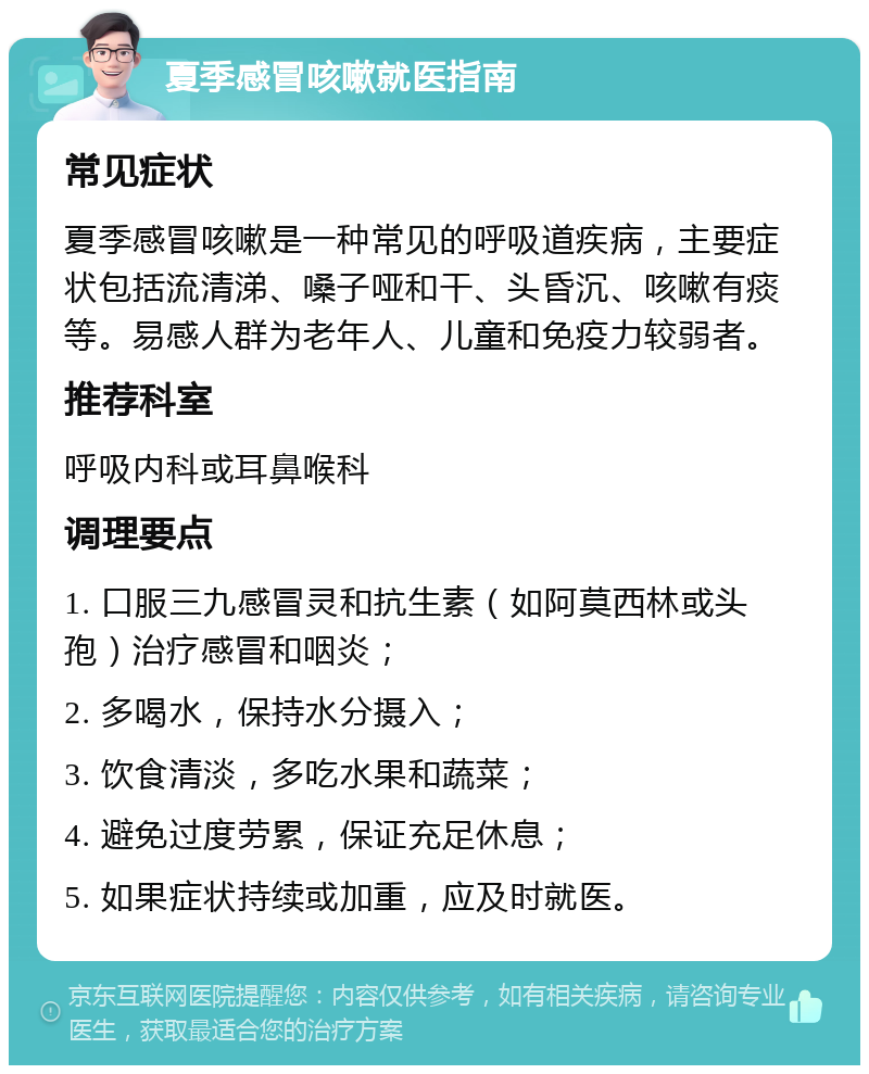 夏季感冒咳嗽就医指南 常见症状 夏季感冒咳嗽是一种常见的呼吸道疾病，主要症状包括流清涕、嗓子哑和干、头昏沉、咳嗽有痰等。易感人群为老年人、儿童和免疫力较弱者。 推荐科室 呼吸内科或耳鼻喉科 调理要点 1. 口服三九感冒灵和抗生素（如阿莫西林或头孢）治疗感冒和咽炎； 2. 多喝水，保持水分摄入； 3. 饮食清淡，多吃水果和蔬菜； 4. 避免过度劳累，保证充足休息； 5. 如果症状持续或加重，应及时就医。