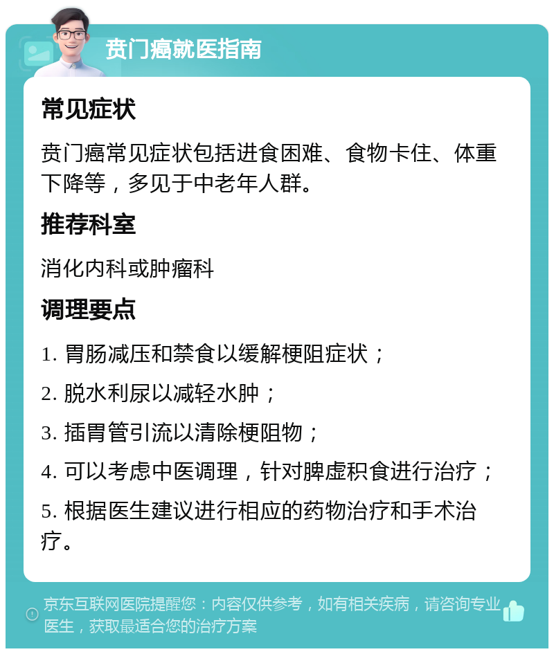 贲门癌就医指南 常见症状 贲门癌常见症状包括进食困难、食物卡住、体重下降等，多见于中老年人群。 推荐科室 消化内科或肿瘤科 调理要点 1. 胃肠减压和禁食以缓解梗阻症状； 2. 脱水利尿以减轻水肿； 3. 插胃管引流以清除梗阻物； 4. 可以考虑中医调理，针对脾虚积食进行治疗； 5. 根据医生建议进行相应的药物治疗和手术治疗。