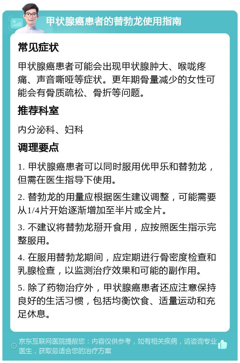 甲状腺癌患者的替勃龙使用指南 常见症状 甲状腺癌患者可能会出现甲状腺肿大、喉咙疼痛、声音嘶哑等症状。更年期骨量减少的女性可能会有骨质疏松、骨折等问题。 推荐科室 内分泌科、妇科 调理要点 1. 甲状腺癌患者可以同时服用优甲乐和替勃龙，但需在医生指导下使用。 2. 替勃龙的用量应根据医生建议调整，可能需要从1/4片开始逐渐增加至半片或全片。 3. 不建议将替勃龙掰开食用，应按照医生指示完整服用。 4. 在服用替勃龙期间，应定期进行骨密度检查和乳腺检查，以监测治疗效果和可能的副作用。 5. 除了药物治疗外，甲状腺癌患者还应注意保持良好的生活习惯，包括均衡饮食、适量运动和充足休息。