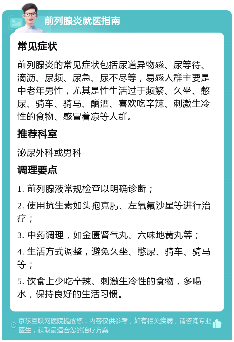 前列腺炎就医指南 常见症状 前列腺炎的常见症状包括尿道异物感、尿等待、滴沥、尿频、尿急、尿不尽等，易感人群主要是中老年男性，尤其是性生活过于频繁、久坐、憋尿、骑车、骑马、酗酒、喜欢吃辛辣、刺激生冷性的食物、感冒着凉等人群。 推荐科室 泌尿外科或男科 调理要点 1. 前列腺液常规检查以明确诊断； 2. 使用抗生素如头孢克肟、左氧氟沙星等进行治疗； 3. 中药调理，如金匮肾气丸、六味地黄丸等； 4. 生活方式调整，避免久坐、憋尿、骑车、骑马等； 5. 饮食上少吃辛辣、刺激生冷性的食物，多喝水，保持良好的生活习惯。