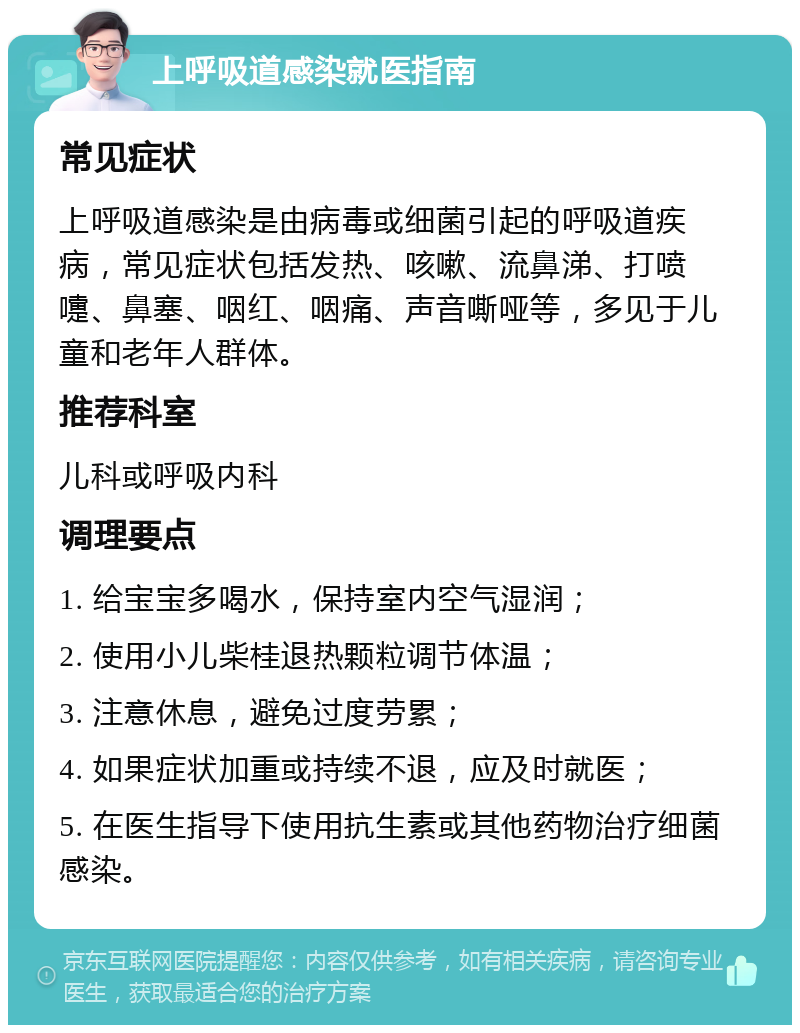 上呼吸道感染就医指南 常见症状 上呼吸道感染是由病毒或细菌引起的呼吸道疾病，常见症状包括发热、咳嗽、流鼻涕、打喷嚏、鼻塞、咽红、咽痛、声音嘶哑等，多见于儿童和老年人群体。 推荐科室 儿科或呼吸内科 调理要点 1. 给宝宝多喝水，保持室内空气湿润； 2. 使用小儿柴桂退热颗粒调节体温； 3. 注意休息，避免过度劳累； 4. 如果症状加重或持续不退，应及时就医； 5. 在医生指导下使用抗生素或其他药物治疗细菌感染。