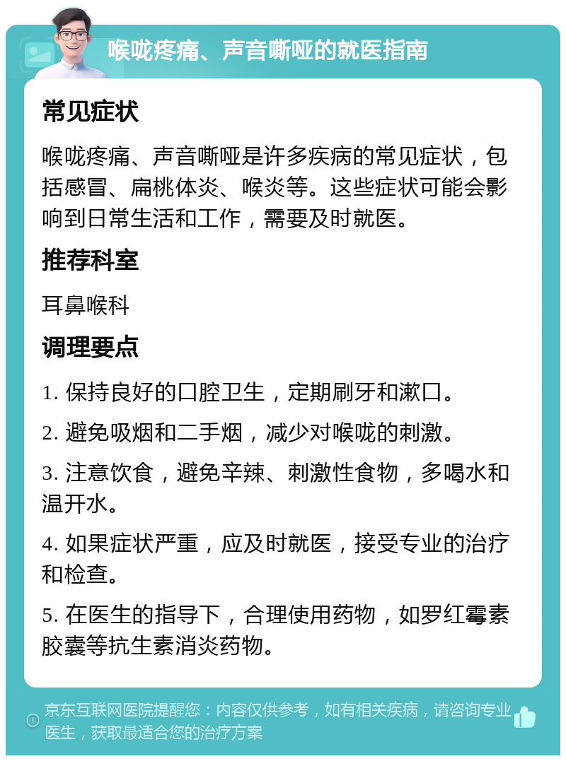 喉咙疼痛、声音嘶哑的就医指南 常见症状 喉咙疼痛、声音嘶哑是许多疾病的常见症状，包括感冒、扁桃体炎、喉炎等。这些症状可能会影响到日常生活和工作，需要及时就医。 推荐科室 耳鼻喉科 调理要点 1. 保持良好的口腔卫生，定期刷牙和漱口。 2. 避免吸烟和二手烟，减少对喉咙的刺激。 3. 注意饮食，避免辛辣、刺激性食物，多喝水和温开水。 4. 如果症状严重，应及时就医，接受专业的治疗和检查。 5. 在医生的指导下，合理使用药物，如罗红霉素胶囊等抗生素消炎药物。