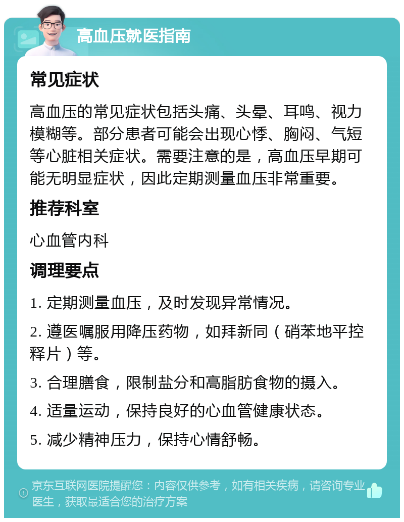 高血压就医指南 常见症状 高血压的常见症状包括头痛、头晕、耳鸣、视力模糊等。部分患者可能会出现心悸、胸闷、气短等心脏相关症状。需要注意的是，高血压早期可能无明显症状，因此定期测量血压非常重要。 推荐科室 心血管内科 调理要点 1. 定期测量血压，及时发现异常情况。 2. 遵医嘱服用降压药物，如拜新同（硝苯地平控释片）等。 3. 合理膳食，限制盐分和高脂肪食物的摄入。 4. 适量运动，保持良好的心血管健康状态。 5. 减少精神压力，保持心情舒畅。