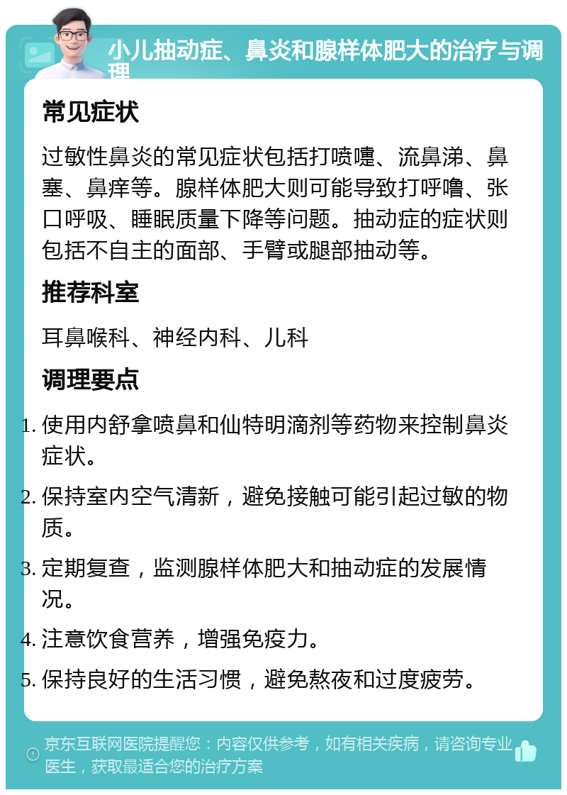 小儿抽动症、鼻炎和腺样体肥大的治疗与调理 常见症状 过敏性鼻炎的常见症状包括打喷嚏、流鼻涕、鼻塞、鼻痒等。腺样体肥大则可能导致打呼噜、张口呼吸、睡眠质量下降等问题。抽动症的症状则包括不自主的面部、手臂或腿部抽动等。 推荐科室 耳鼻喉科、神经内科、儿科 调理要点 使用内舒拿喷鼻和仙特明滴剂等药物来控制鼻炎症状。 保持室内空气清新，避免接触可能引起过敏的物质。 定期复查，监测腺样体肥大和抽动症的发展情况。 注意饮食营养，增强免疫力。 保持良好的生活习惯，避免熬夜和过度疲劳。