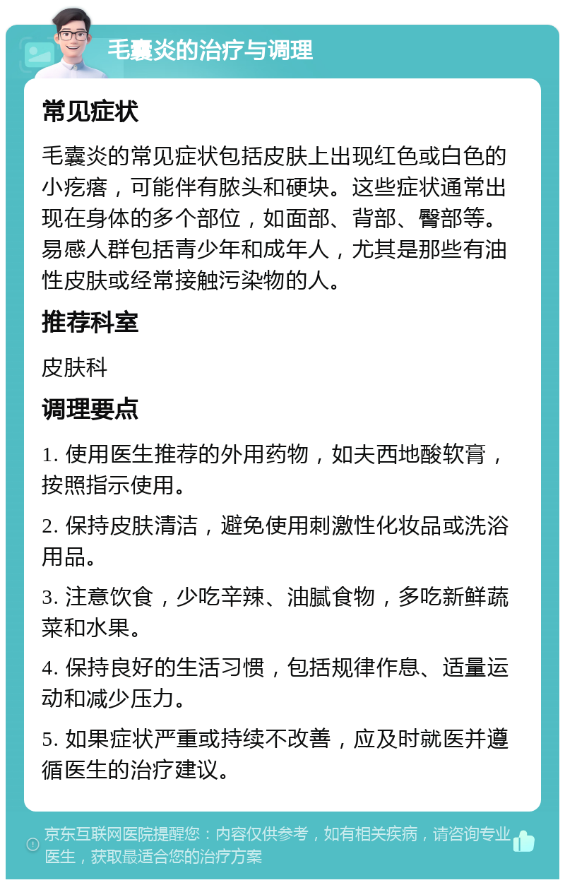 毛囊炎的治疗与调理 常见症状 毛囊炎的常见症状包括皮肤上出现红色或白色的小疙瘩，可能伴有脓头和硬块。这些症状通常出现在身体的多个部位，如面部、背部、臀部等。易感人群包括青少年和成年人，尤其是那些有油性皮肤或经常接触污染物的人。 推荐科室 皮肤科 调理要点 1. 使用医生推荐的外用药物，如夫西地酸软膏，按照指示使用。 2. 保持皮肤清洁，避免使用刺激性化妆品或洗浴用品。 3. 注意饮食，少吃辛辣、油腻食物，多吃新鲜蔬菜和水果。 4. 保持良好的生活习惯，包括规律作息、适量运动和减少压力。 5. 如果症状严重或持续不改善，应及时就医并遵循医生的治疗建议。