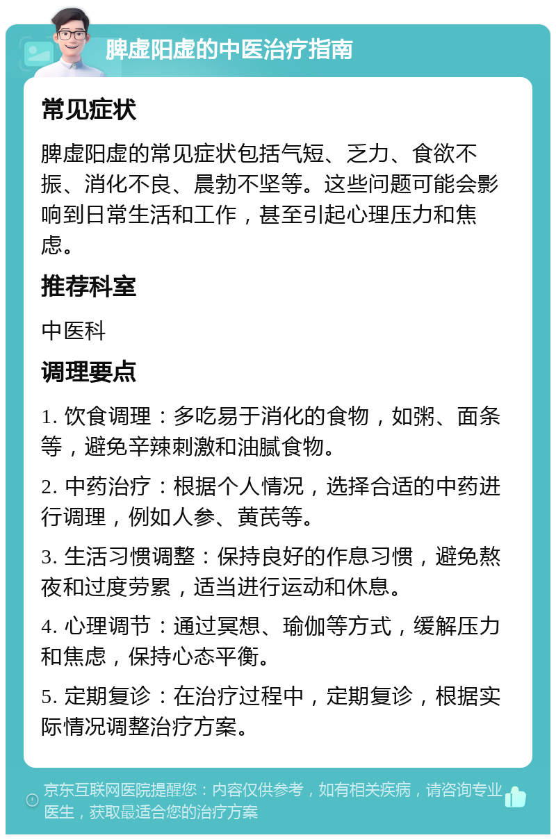 脾虚阳虚的中医治疗指南 常见症状 脾虚阳虚的常见症状包括气短、乏力、食欲不振、消化不良、晨勃不坚等。这些问题可能会影响到日常生活和工作，甚至引起心理压力和焦虑。 推荐科室 中医科 调理要点 1. 饮食调理：多吃易于消化的食物，如粥、面条等，避免辛辣刺激和油腻食物。 2. 中药治疗：根据个人情况，选择合适的中药进行调理，例如人参、黄芪等。 3. 生活习惯调整：保持良好的作息习惯，避免熬夜和过度劳累，适当进行运动和休息。 4. 心理调节：通过冥想、瑜伽等方式，缓解压力和焦虑，保持心态平衡。 5. 定期复诊：在治疗过程中，定期复诊，根据实际情况调整治疗方案。