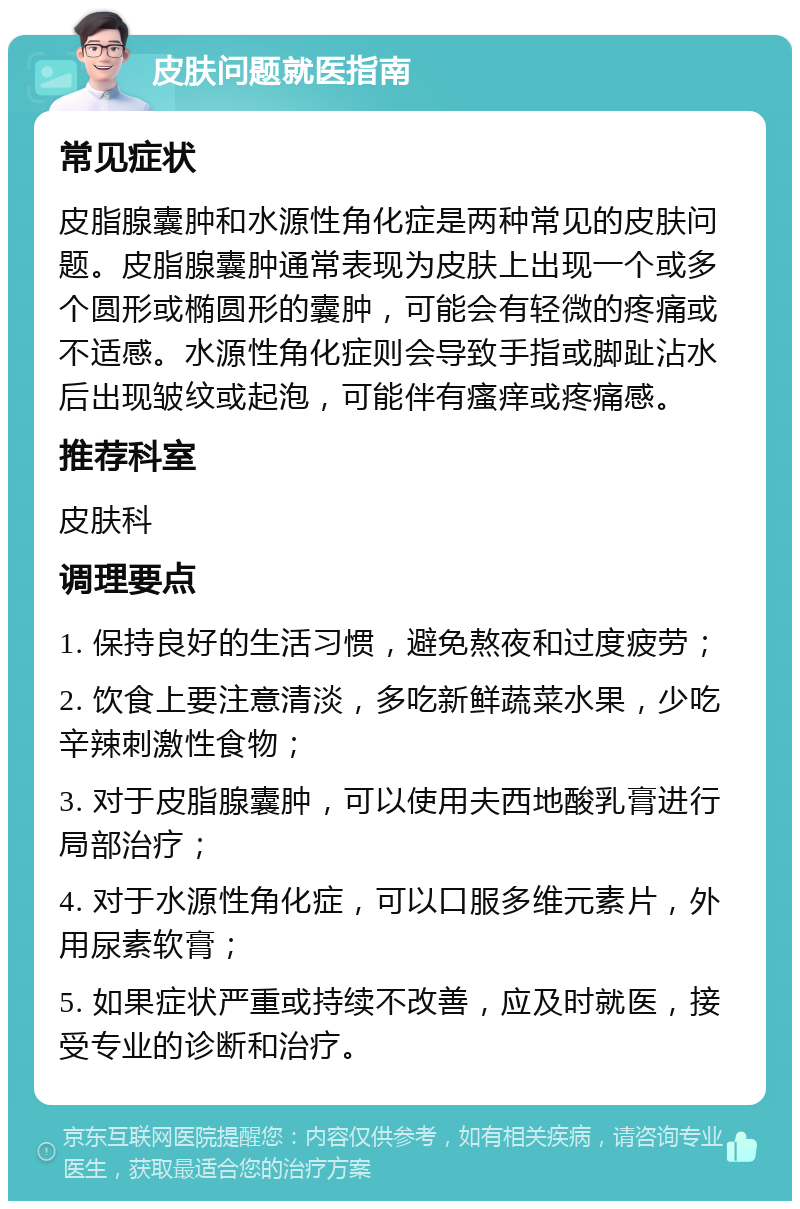 皮肤问题就医指南 常见症状 皮脂腺囊肿和水源性角化症是两种常见的皮肤问题。皮脂腺囊肿通常表现为皮肤上出现一个或多个圆形或椭圆形的囊肿，可能会有轻微的疼痛或不适感。水源性角化症则会导致手指或脚趾沾水后出现皱纹或起泡，可能伴有瘙痒或疼痛感。 推荐科室 皮肤科 调理要点 1. 保持良好的生活习惯，避免熬夜和过度疲劳； 2. 饮食上要注意清淡，多吃新鲜蔬菜水果，少吃辛辣刺激性食物； 3. 对于皮脂腺囊肿，可以使用夫西地酸乳膏进行局部治疗； 4. 对于水源性角化症，可以口服多维元素片，外用尿素软膏； 5. 如果症状严重或持续不改善，应及时就医，接受专业的诊断和治疗。