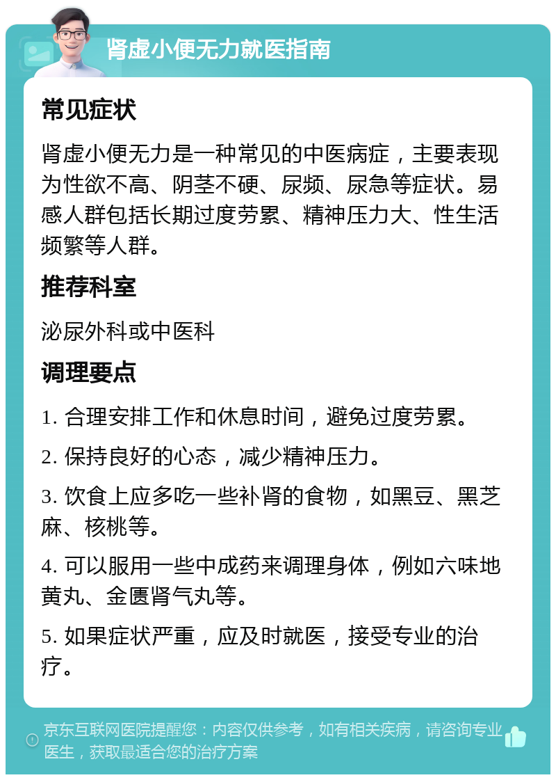 肾虚小便无力就医指南 常见症状 肾虚小便无力是一种常见的中医病症，主要表现为性欲不高、阴茎不硬、尿频、尿急等症状。易感人群包括长期过度劳累、精神压力大、性生活频繁等人群。 推荐科室 泌尿外科或中医科 调理要点 1. 合理安排工作和休息时间，避免过度劳累。 2. 保持良好的心态，减少精神压力。 3. 饮食上应多吃一些补肾的食物，如黑豆、黑芝麻、核桃等。 4. 可以服用一些中成药来调理身体，例如六味地黄丸、金匮肾气丸等。 5. 如果症状严重，应及时就医，接受专业的治疗。