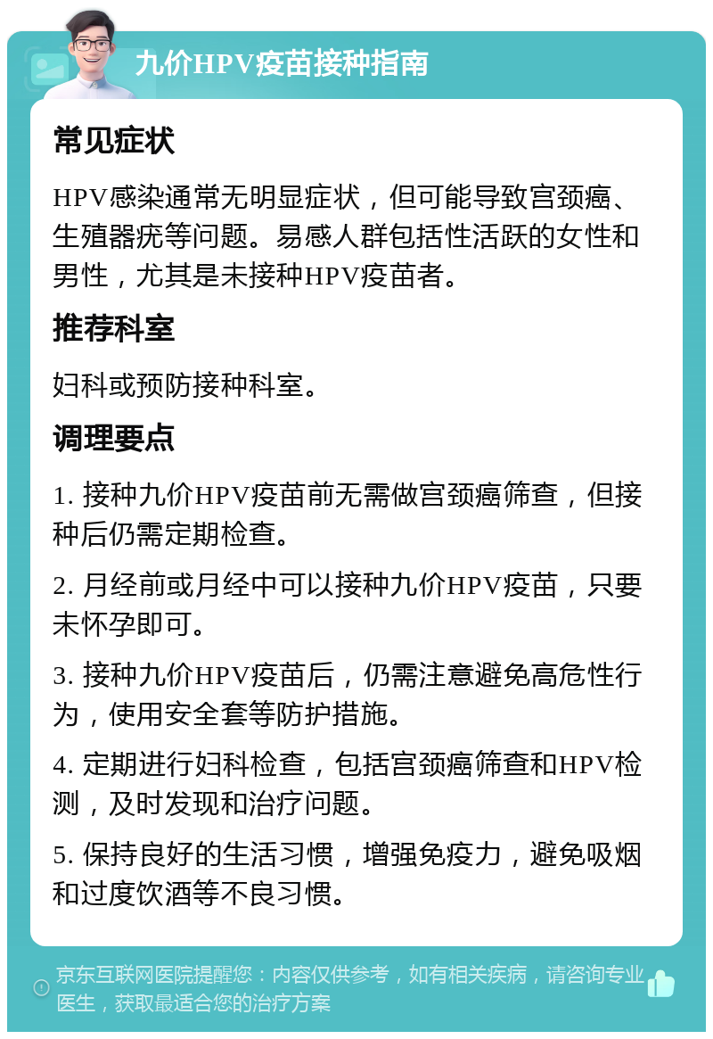 九价HPV疫苗接种指南 常见症状 HPV感染通常无明显症状，但可能导致宫颈癌、生殖器疣等问题。易感人群包括性活跃的女性和男性，尤其是未接种HPV疫苗者。 推荐科室 妇科或预防接种科室。 调理要点 1. 接种九价HPV疫苗前无需做宫颈癌筛查，但接种后仍需定期检查。 2. 月经前或月经中可以接种九价HPV疫苗，只要未怀孕即可。 3. 接种九价HPV疫苗后，仍需注意避免高危性行为，使用安全套等防护措施。 4. 定期进行妇科检查，包括宫颈癌筛查和HPV检测，及时发现和治疗问题。 5. 保持良好的生活习惯，增强免疫力，避免吸烟和过度饮酒等不良习惯。