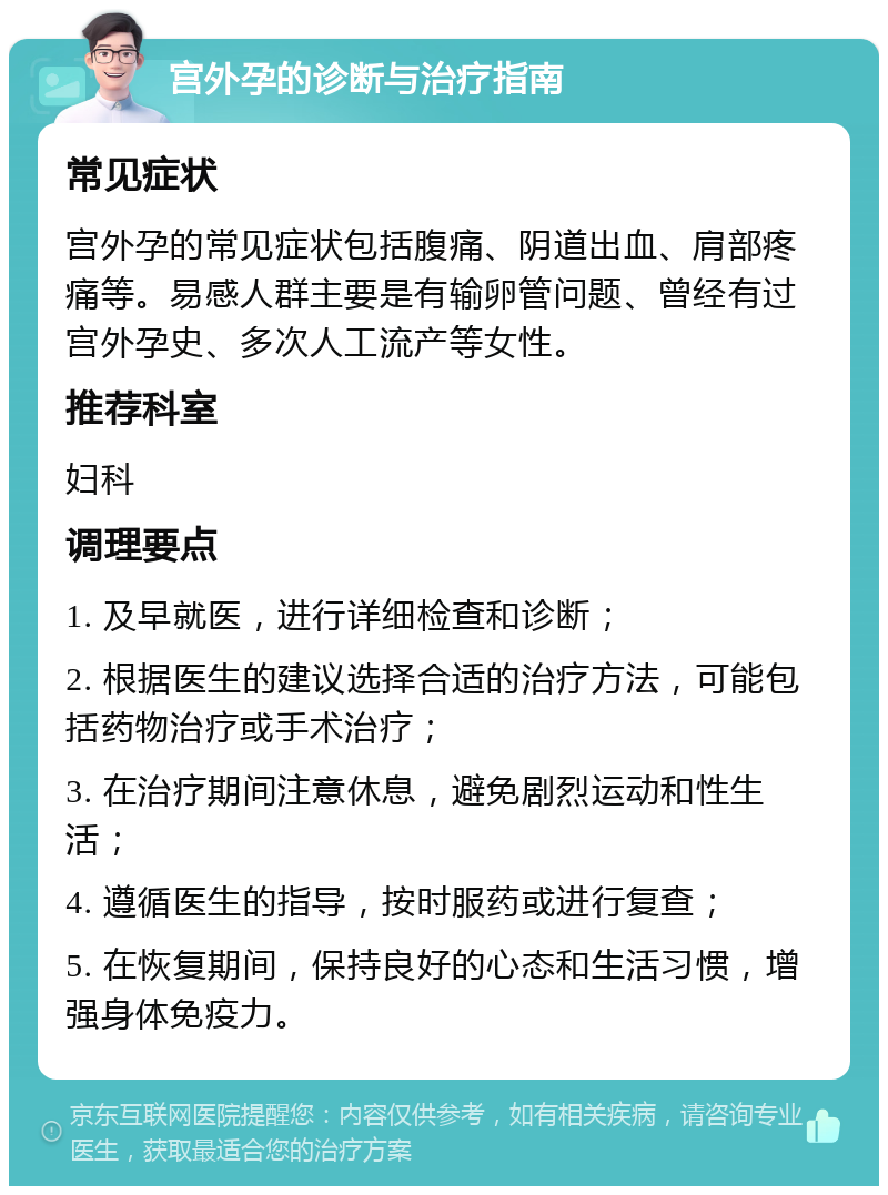 宫外孕的诊断与治疗指南 常见症状 宫外孕的常见症状包括腹痛、阴道出血、肩部疼痛等。易感人群主要是有输卵管问题、曾经有过宫外孕史、多次人工流产等女性。 推荐科室 妇科 调理要点 1. 及早就医，进行详细检查和诊断； 2. 根据医生的建议选择合适的治疗方法，可能包括药物治疗或手术治疗； 3. 在治疗期间注意休息，避免剧烈运动和性生活； 4. 遵循医生的指导，按时服药或进行复查； 5. 在恢复期间，保持良好的心态和生活习惯，增强身体免疫力。