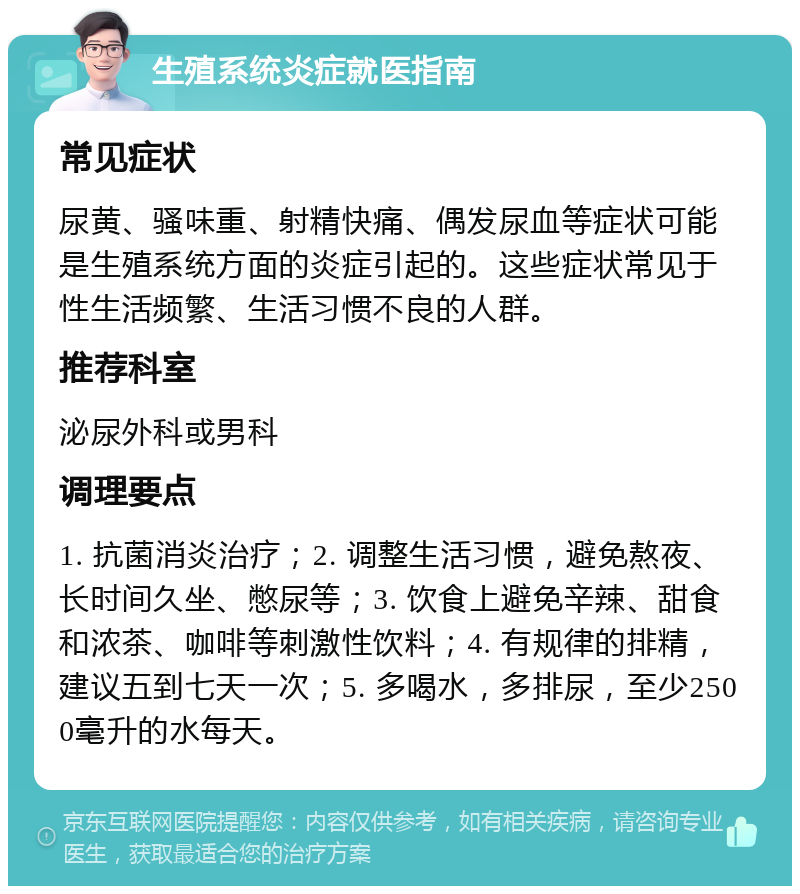 生殖系统炎症就医指南 常见症状 尿黄、骚味重、射精快痛、偶发尿血等症状可能是生殖系统方面的炎症引起的。这些症状常见于性生活频繁、生活习惯不良的人群。 推荐科室 泌尿外科或男科 调理要点 1. 抗菌消炎治疗；2. 调整生活习惯，避免熬夜、长时间久坐、憋尿等；3. 饮食上避免辛辣、甜食和浓茶、咖啡等刺激性饮料；4. 有规律的排精，建议五到七天一次；5. 多喝水，多排尿，至少2500毫升的水每天。