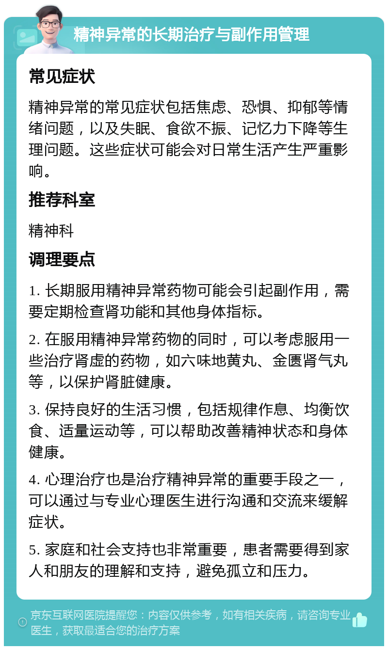 精神异常的长期治疗与副作用管理 常见症状 精神异常的常见症状包括焦虑、恐惧、抑郁等情绪问题，以及失眠、食欲不振、记忆力下降等生理问题。这些症状可能会对日常生活产生严重影响。 推荐科室 精神科 调理要点 1. 长期服用精神异常药物可能会引起副作用，需要定期检查肾功能和其他身体指标。 2. 在服用精神异常药物的同时，可以考虑服用一些治疗肾虚的药物，如六味地黄丸、金匮肾气丸等，以保护肾脏健康。 3. 保持良好的生活习惯，包括规律作息、均衡饮食、适量运动等，可以帮助改善精神状态和身体健康。 4. 心理治疗也是治疗精神异常的重要手段之一，可以通过与专业心理医生进行沟通和交流来缓解症状。 5. 家庭和社会支持也非常重要，患者需要得到家人和朋友的理解和支持，避免孤立和压力。